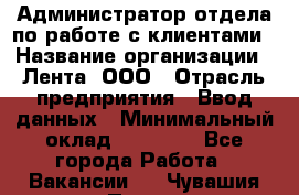 Администратор отдела по работе с клиентами › Название организации ­ Лента, ООО › Отрасль предприятия ­ Ввод данных › Минимальный оклад ­ 21 000 - Все города Работа » Вакансии   . Чувашия респ.,Порецкое. с.